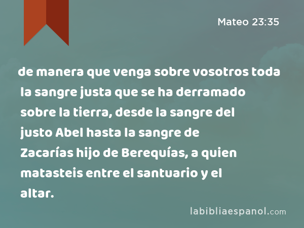 de manera que venga sobre vosotros toda la sangre justa que se ha derramado sobre la tierra, desde la sangre del justo Abel hasta la sangre de Zacarías hijo de Berequías, a quien matasteis entre el santuario y el altar. - Mateo 23:35