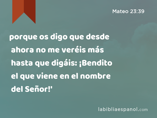 porque os digo que desde ahora no me veréis más hasta que digáis: ¡Bendito el que viene en el nombre del Señor!' - Mateo 23:39