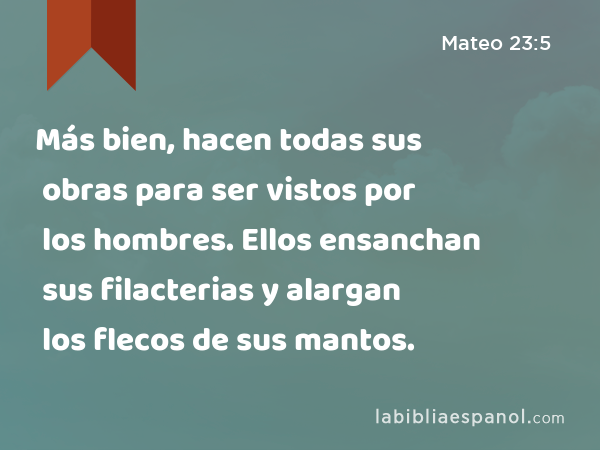 Más bien, hacen todas sus obras para ser vistos por los hombres. Ellos ensanchan sus filacterias y alargan los flecos de sus mantos. - Mateo 23:5