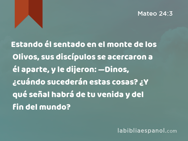 Estando él sentado en el monte de los Olivos, sus discípulos se acercaron a él aparte, y le dijeron: —Dinos, ¿cuándo sucederán estas cosas? ¿Y qué señal habrá de tu venida y del fin del mundo? - Mateo 24:3