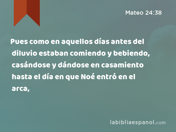 Pues como en aquellos días antes del diluvio estaban comiendo y bebiendo, casándose y dándose en casamiento hasta el día en que Noé entró en el arca, - Mateo 24:38