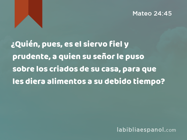 ¿Quién, pues, es el siervo fiel y prudente, a quien su señor le puso sobre los criados de su casa, para que les diera alimentos a su debido tiempo? - Mateo 24:45