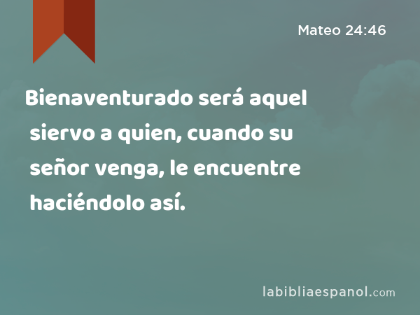 Bienaventurado será aquel siervo a quien, cuando su señor venga, le encuentre haciéndolo así. - Mateo 24:46