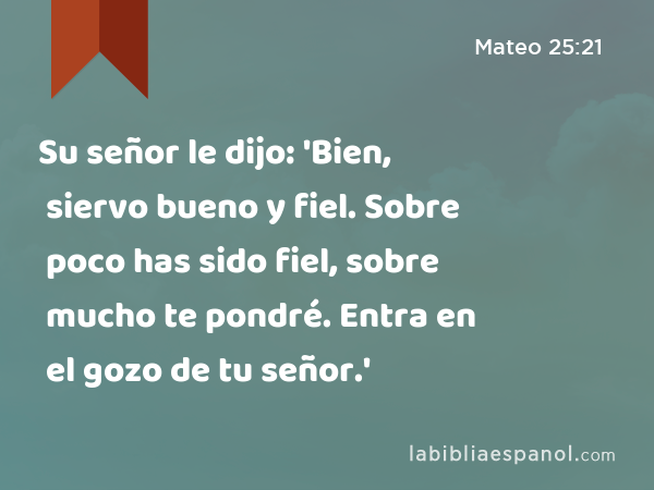 Su señor le dijo: 'Bien, siervo bueno y fiel. Sobre poco has sido fiel, sobre mucho te pondré. Entra en el gozo de tu señor.' - Mateo 25:21