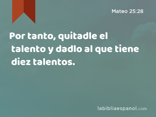 Por tanto, quitadle el talento y dadlo al que tiene diez talentos. - Mateo 25:28