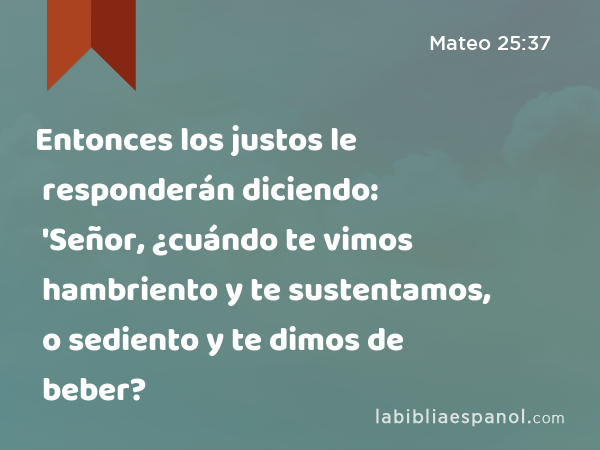 Entonces los justos le responderán diciendo: 'Señor, ¿cuándo te vimos hambriento y te sustentamos, o sediento y te dimos de beber? - Mateo 25:37