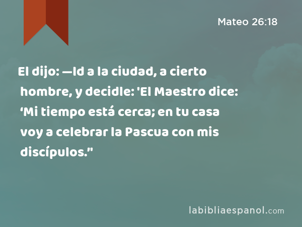 El dijo: —Id a la ciudad, a cierto hombre, y decidle: 'El Maestro dice: ‘Mi tiempo está cerca; en tu casa voy a celebrar la Pascua con mis discípulos.’' - Mateo 26:18