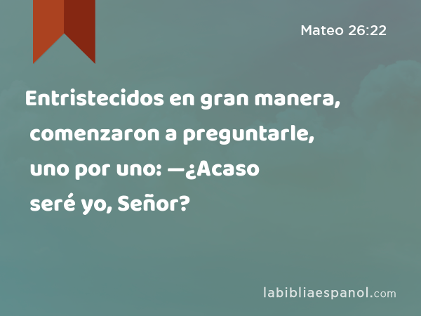 Entristecidos en gran manera, comenzaron a preguntarle, uno por uno: —¿Acaso seré yo, Señor? - Mateo 26:22