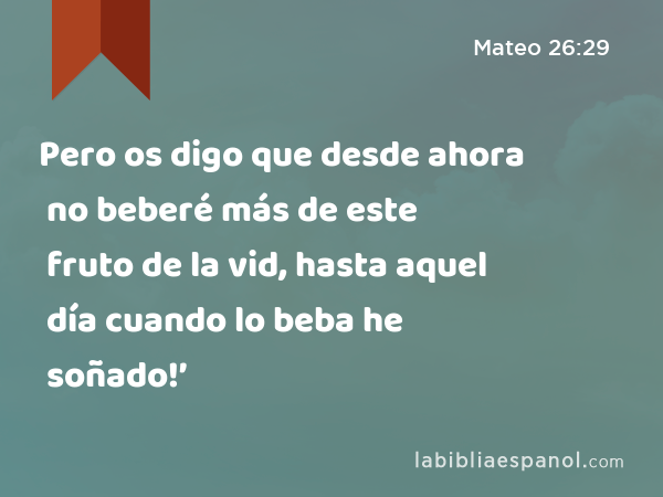 Pero os digo que desde ahora no beberé más de este fruto de la vid, hasta aquel día cuando lo beba he soñado!’ - Mateo 26:29