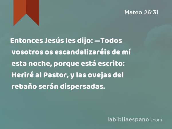 Entonces Jesús les dijo: —Todos vosotros os escandalizaréis de mí esta noche, porque está escrito: Heriré al Pastor, y las ovejas del rebaño serán dispersadas. - Mateo 26:31