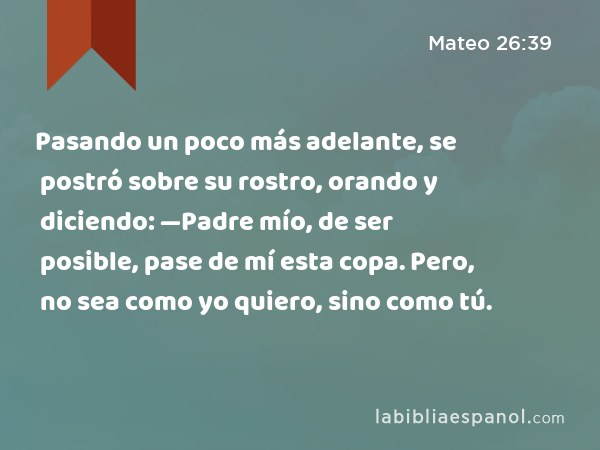 Pasando un poco más adelante, se postró sobre su rostro, orando y diciendo: —Padre mío, de ser posible, pase de mí esta copa. Pero, no sea como yo quiero, sino como tú. - Mateo 26:39