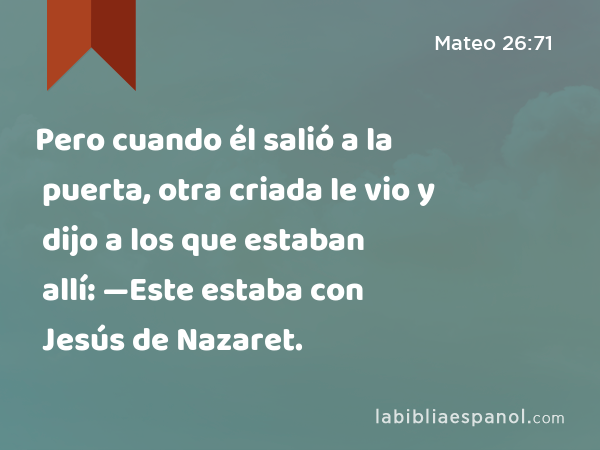 Pero cuando él salió a la puerta, otra criada le vio y dijo a los que estaban allí: —Este estaba con Jesús de Nazaret. - Mateo 26:71