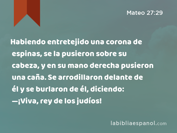 Habiendo entretejido una corona de espinas, se la pusieron sobre su cabeza, y en su mano derecha pusieron una caña. Se arrodillaron delante de él y se burlaron de él, diciendo: —¡Viva, rey de los judíos! - Mateo 27:29