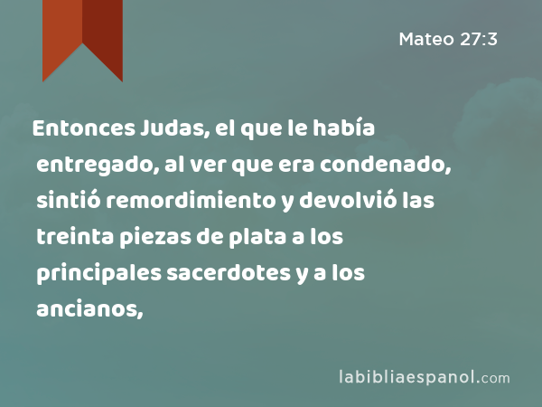 Entonces Judas, el que le había entregado, al ver que era condenado, sintió remordimiento y devolvió las treinta piezas de plata a los principales sacerdotes y a los ancianos, - Mateo 27:3