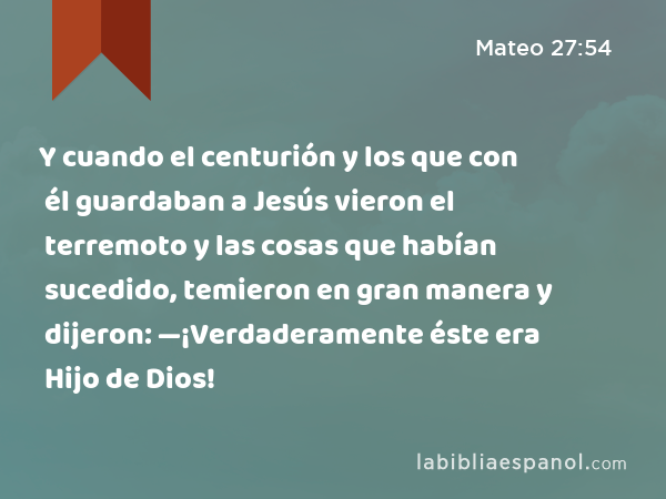 Y cuando el centurión y los que con él guardaban a Jesús vieron el terremoto y las cosas que habían sucedido, temieron en gran manera y dijeron: —¡Verdaderamente éste era Hijo de Dios! - Mateo 27:54