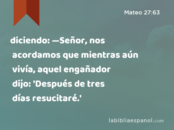 diciendo: —Señor, nos acordamos que mientras aún vivía, aquel engañador dijo: 'Después de tres días resucitaré.' - Mateo 27:63