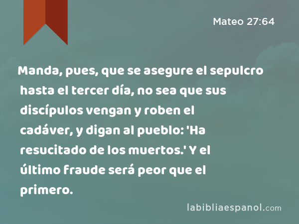 Manda, pues, que se asegure el sepulcro hasta el tercer día, no sea que sus discípulos vengan y roben el cadáver, y digan al pueblo: 'Ha resucitado de los muertos.' Y el último fraude será peor que el primero. - Mateo 27:64