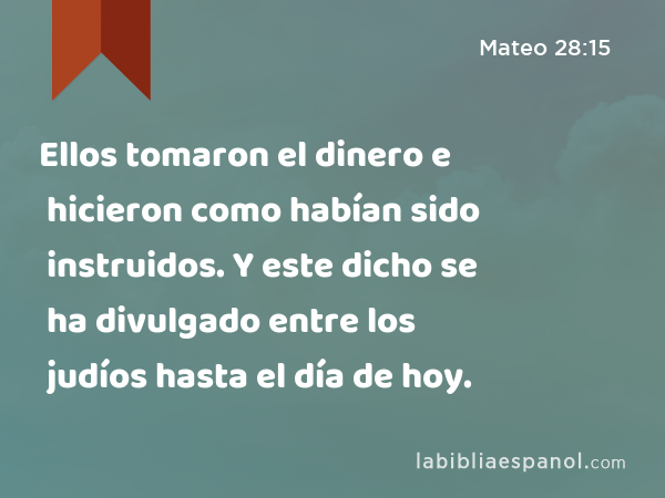 Ellos tomaron el dinero e hicieron como habían sido instruidos. Y este dicho se ha divulgado entre los judíos hasta el día de hoy. - Mateo 28:15