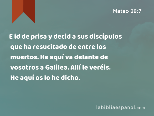 E id de prisa y decid a sus discípulos que ha resucitado de entre los muertos. He aquí va delante de vosotros a Galilea. Allí le veréis. He aquí os lo he dicho. - Mateo 28:7