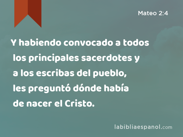 Y habiendo convocado a todos los principales sacerdotes y a los escribas del pueblo, les preguntó dónde había de nacer el Cristo. - Mateo 2:4