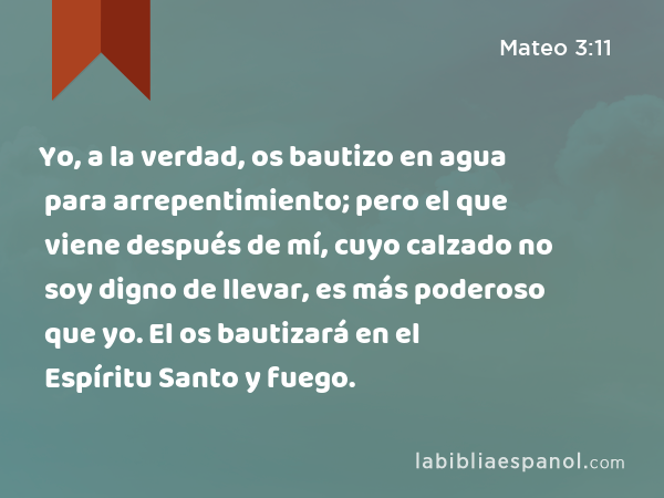 Yo, a la verdad, os bautizo en agua para arrepentimiento; pero el que viene después de mí, cuyo calzado no soy digno de llevar, es más poderoso que yo. El os bautizará en el Espíritu Santo y fuego. - Mateo 3:11