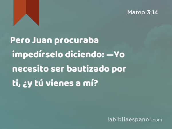 Pero Juan procuraba impedírselo diciendo: —Yo necesito ser bautizado por ti, ¿y tú vienes a mí? - Mateo 3:14