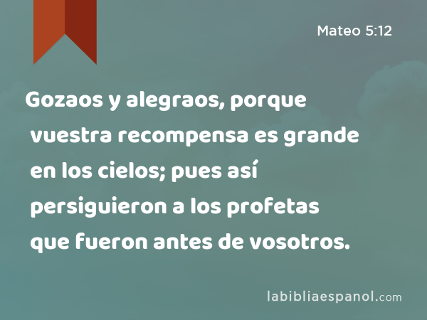 Gozaos y alegraos, porque vuestra recompensa es grande en los cielos; pues así persiguieron a los profetas que fueron antes de vosotros. - Mateo 5:12