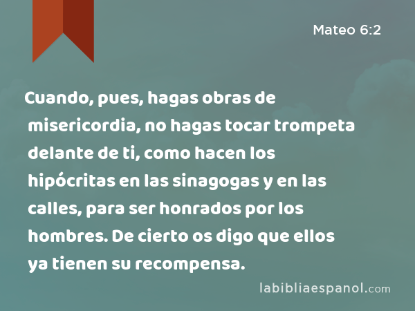 Cuando, pues, hagas obras de misericordia, no hagas tocar trompeta delante de ti, como hacen los hipócritas en las sinagogas y en las calles, para ser honrados por los hombres. De cierto os digo que ellos ya tienen su recompensa. - Mateo 6:2