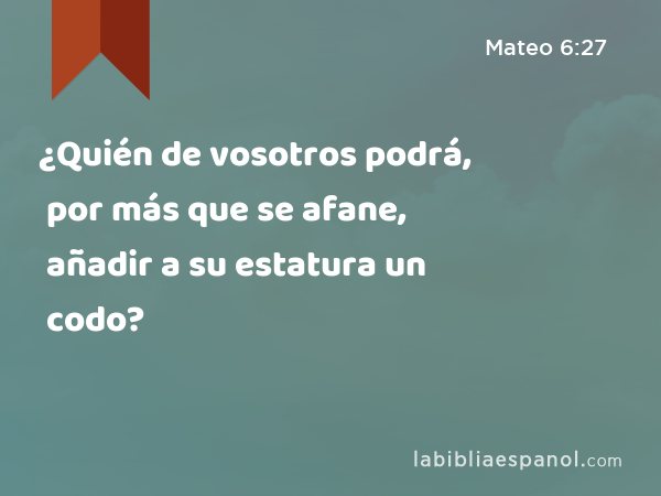 ¿Quién de vosotros podrá, por más que se afane, añadir a su estatura un codo? - Mateo 6:27