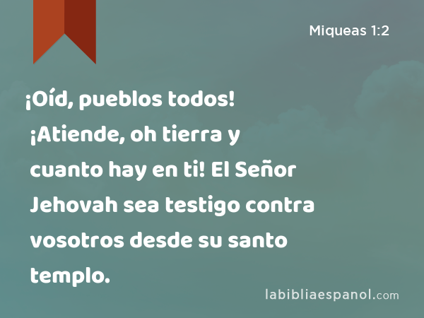 ¡Oíd, pueblos todos! ¡Atiende, oh tierra y cuanto hay en ti! El Señor Jehovah sea testigo contra vosotros desde su santo templo. - Miqueas 1:2