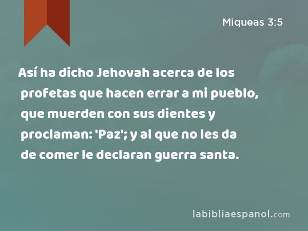 Así ha dicho Jehovah acerca de los profetas que hacen errar a mi pueblo, que muerden con sus dientes y proclaman: 'Paz'; y al que no les da de comer le declaran guerra santa. - Miqueas 3:5