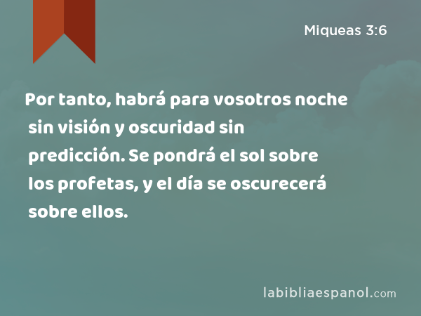 Por tanto, habrá para vosotros noche sin visión y oscuridad sin predicción. Se pondrá el sol sobre los profetas, y el día se oscurecerá sobre ellos. - Miqueas 3:6