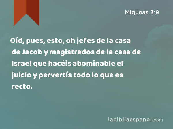 Oíd, pues, esto, oh jefes de la casa de Jacob y magistrados de la casa de Israel que hacéis abominable el juicio y pervertís todo lo que es recto. - Miqueas 3:9