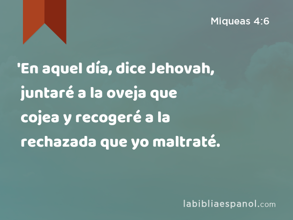 'En aquel día, dice Jehovah, juntaré a la oveja que cojea y recogeré a la rechazada que yo maltraté. - Miqueas 4:6