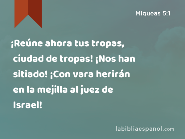 ¡Reúne ahora tus tropas, ciudad de tropas! ¡Nos han sitiado! ¡Con vara herirán en la mejilla al juez de Israel! - Miqueas 5:1