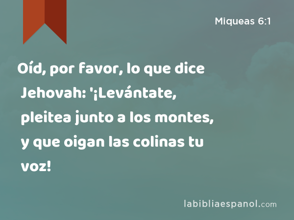 Oíd, por favor, lo que dice Jehovah: '¡Levántate, pleitea junto a los montes, y que oigan las colinas tu voz! - Miqueas 6:1