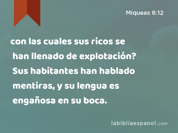 con las cuales sus ricos se han llenado de explotación? Sus habitantes han hablado mentiras, y su lengua es engañosa en su boca. - Miqueas 6:12