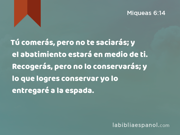 Tú comerás, pero no te saciarás; y el abatimiento estará en medio de ti. Recogerás, pero no lo conservarás; y lo que logres conservar yo lo entregaré a la espada. - Miqueas 6:14