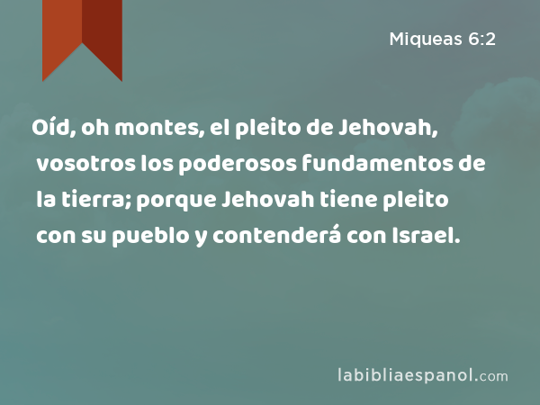 Oíd, oh montes, el pleito de Jehovah, vosotros los poderosos fundamentos de la tierra; porque Jehovah tiene pleito con su pueblo y contenderá con Israel. - Miqueas 6:2