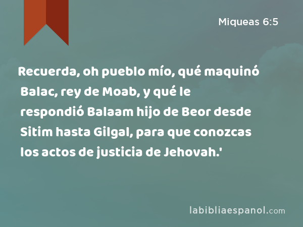 Recuerda, oh pueblo mío, qué maquinó Balac, rey de Moab, y qué le respondió Balaam hijo de Beor desde Sitim hasta Gilgal, para que conozcas los actos de justicia de Jehovah.' - Miqueas 6:5