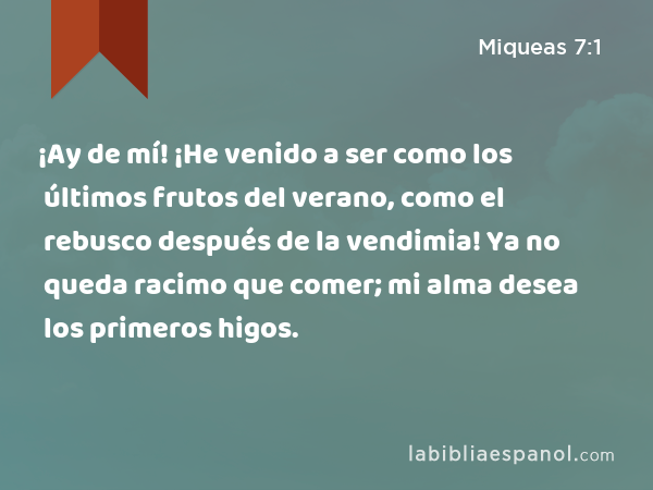 ¡Ay de mí! ¡He venido a ser como los últimos frutos del verano, como el rebusco después de la vendimia! Ya no queda racimo que comer; mi alma desea los primeros higos. - Miqueas 7:1