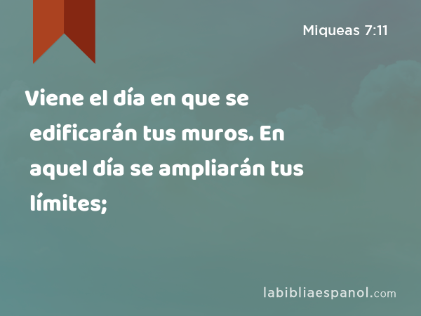 Viene el día en que se edificarán tus muros. En aquel día se ampliarán tus límites; - Miqueas 7:11