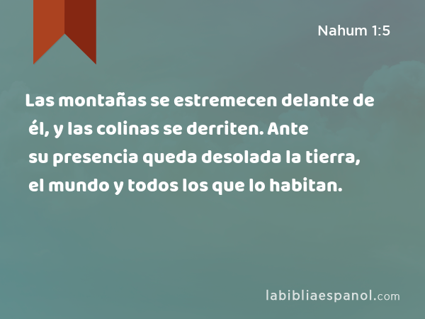 Las montañas se estremecen delante de él, y las colinas se derriten. Ante su presencia queda desolada la tierra, el mundo y todos los que lo habitan. - Nahum 1:5