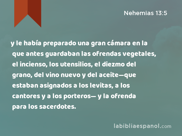 y le había preparado una gran cámara en la que antes guardaban las ofrendas vegetales, el incienso, los utensilios, el diezmo del grano, del vino nuevo y del aceite—que estaban asignados a los levitas, a los cantores y a los porteros— y la ofrenda para los sacerdotes. - Nehemias 13:5