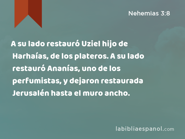 A su lado restauró Uziel hijo de Harhaías, de los plateros. A su lado restauró Ananías, uno de los perfumistas, y dejaron restaurada Jerusalén hasta el muro ancho. - Nehemias 3:8