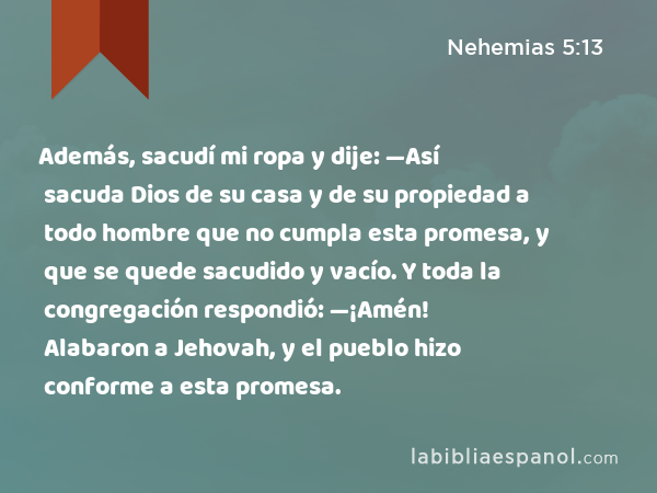 Además, sacudí mi ropa y dije: —Así sacuda Dios de su casa y de su propiedad a todo hombre que no cumpla esta promesa, y que se quede sacudido y vacío. Y toda la congregación respondió: —¡Amén! Alabaron a Jehovah, y el pueblo hizo conforme a esta promesa. - Nehemias 5:13