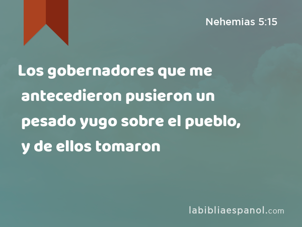 Los gobernadores que me antecedieron pusieron un pesado yugo sobre el pueblo, y de ellos tomaron - Nehemias 5:15