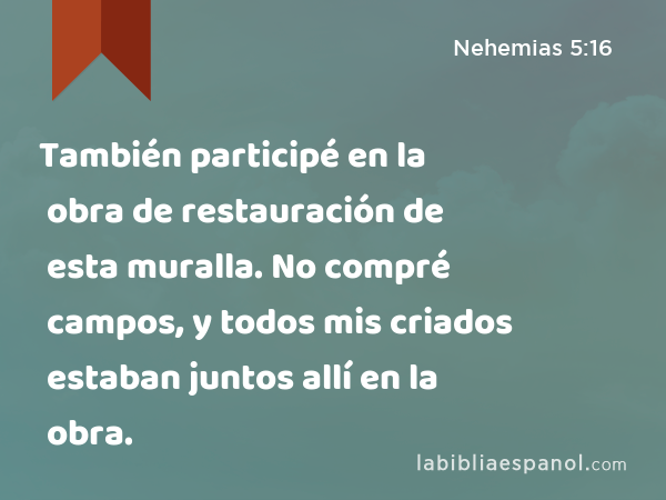 También participé en la obra de restauración de esta muralla. No compré campos, y todos mis criados estaban juntos allí en la obra. - Nehemias 5:16