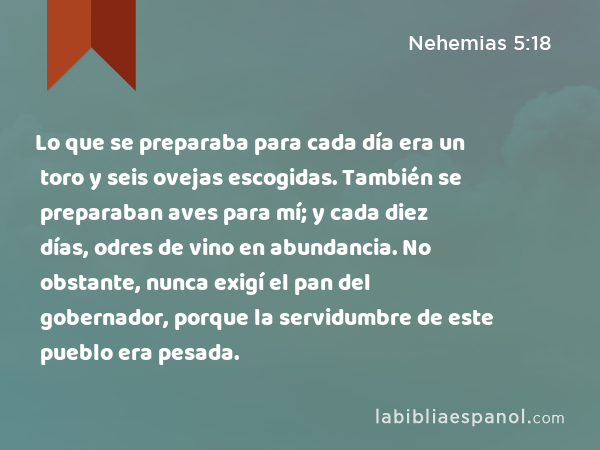 Lo que se preparaba para cada día era un toro y seis ovejas escogidas. También se preparaban aves para mí; y cada diez días, odres de vino en abundancia. No obstante, nunca exigí el pan del gobernador, porque la servidumbre de este pueblo era pesada. - Nehemias 5:18