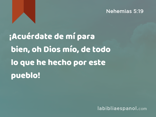 ¡Acuérdate de mí para bien, oh Dios mío, de todo lo que he hecho por este pueblo! - Nehemias 5:19